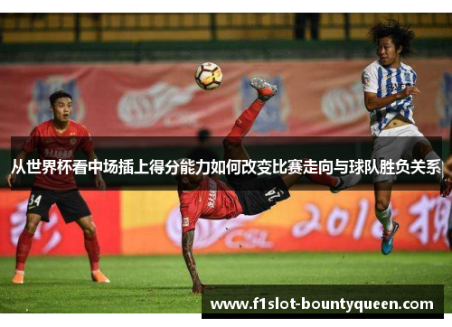 从世界杯看中场插上得分能力如何改变比赛走向与球队胜负关系