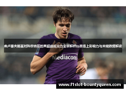 库卢塞夫斯基对阵摩纳哥的英超级统治力全景解析比赛场上影响力与关键数据解读