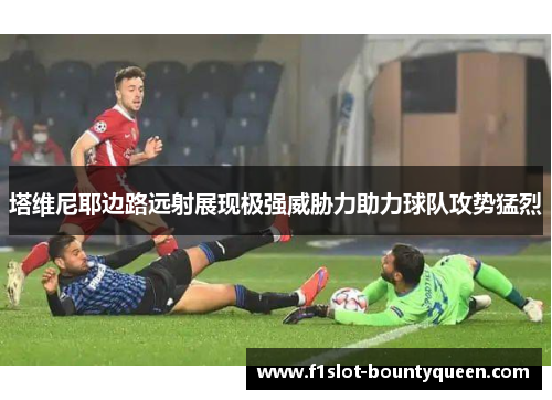 塔维尼耶边路远射展现极强威胁力助力球队攻势猛烈