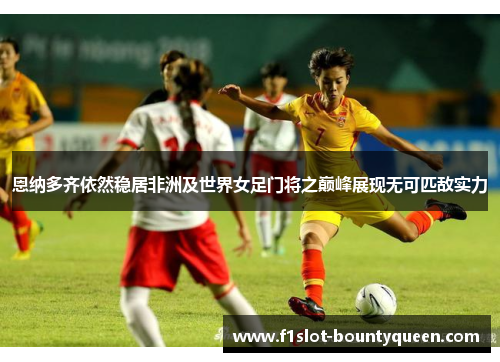 恩纳多齐依然稳居非洲及世界女足门将之巅峰展现无可匹敌实力 恩纳多齐依然稳居非洲及世界女足门将之巅峰展现无可匹敌实力