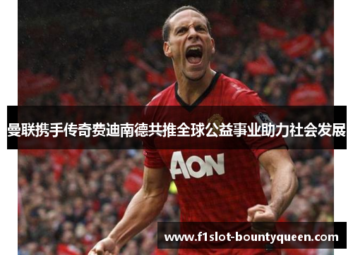 曼联携手传奇费迪南德共推全球公益事业助力社会发展 曼联携手传奇费迪南德共推全球公益事业助力社会发展