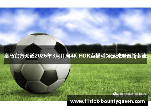 皇马官方频道2026年3月开启4K HDR直播引领足球观看新潮流