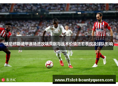 维尼修斯德甲赛场进攻端贡献与战术价值效率表现及球队影响