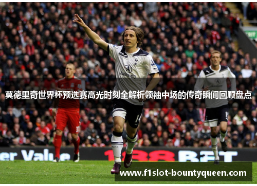 莫德里奇世界杯预选赛高光时刻全解析领袖中场的传奇瞬间回顾盘点